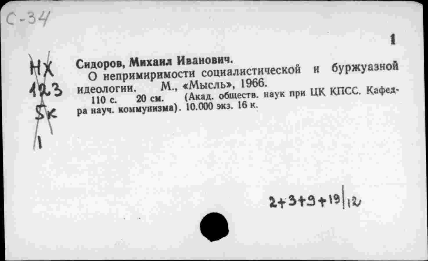 ﻿Сидоров, Михаил Иванович.
О непримиримости социалистической и буржуазной идеологии. М., <Мысль», 1966.
ПО с. 20 см. (Акад, обществ, наук при ЦК КПСС. Кафедра науч, коммунизма). 10.000 экз. 16 к.
